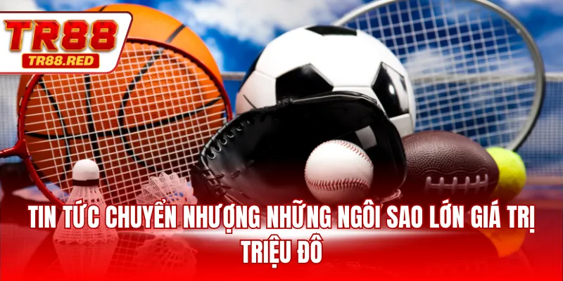 Tin tức chuyển nhượng những ngôi sao lớn giá trị triệu đô